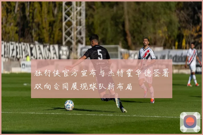 独行侠官方宣布与杰特霍华德签署双向合同展现球队新布局