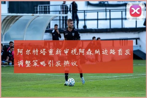 阿尔特塔重新审视阿森纳边路首发调整策略引发热议