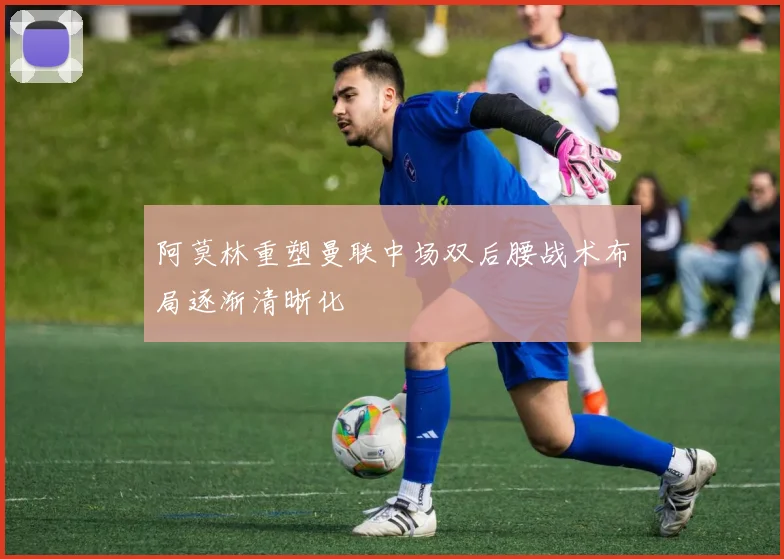 阿莫林重塑曼联中场双后腰战术布局逐渐清晰化
