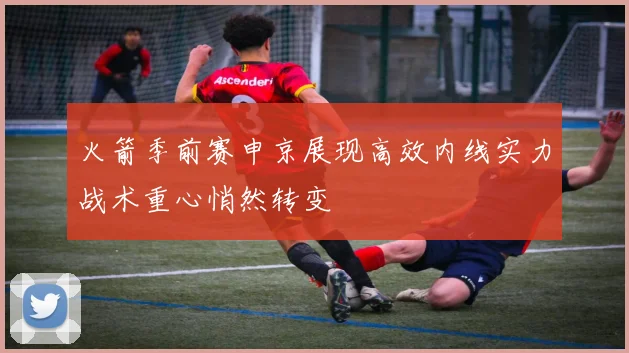 火箭季前赛申京展现高效内线实力战术重心悄然转变