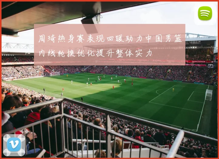 周琦热身赛表现回暖助力中国男篮内线轮换优化提升整体实力