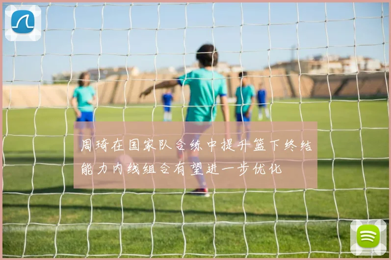 周琦在国家队合练中提升篮下终结能力内线组合有望进一步优化