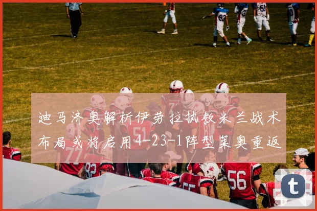 迪马济奥解析伊劳拉执教米兰战术布局或将启用4-23-1阵型莱奥重返左边锋位置