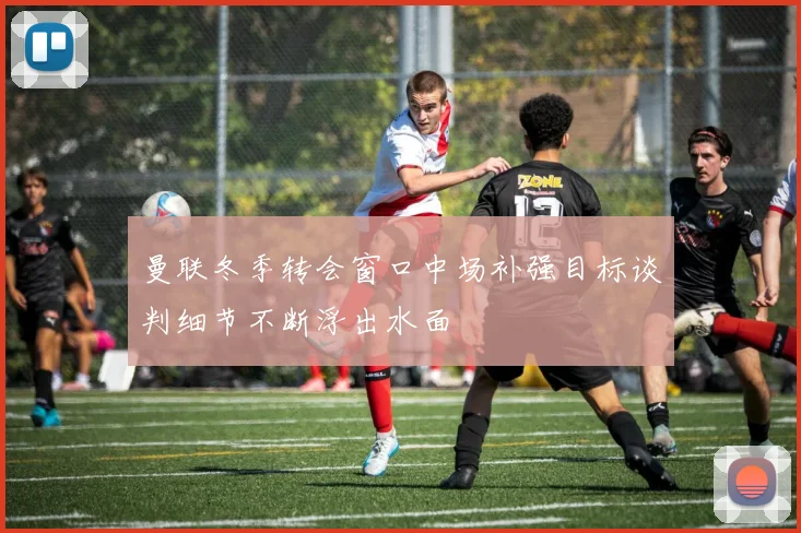 曼联冬季转会窗口中场补强目标谈判细节不断浮出水面