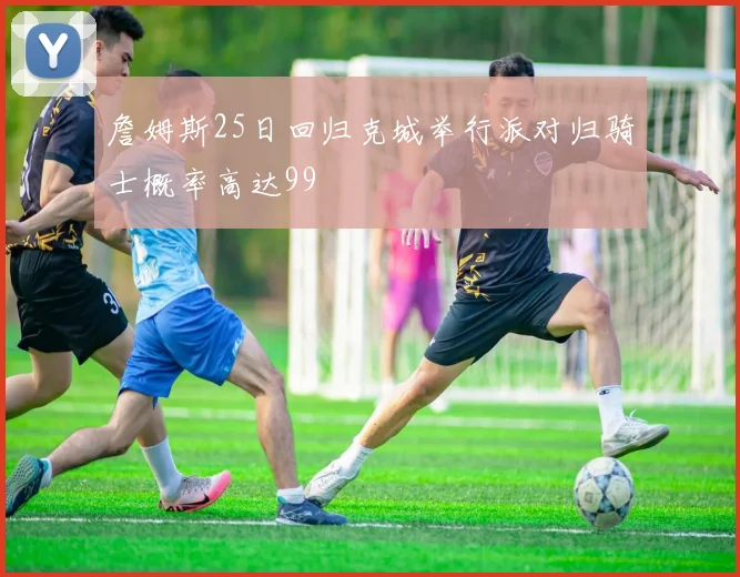 詹姆斯25日回归克城举行派对归骑士概率高达99